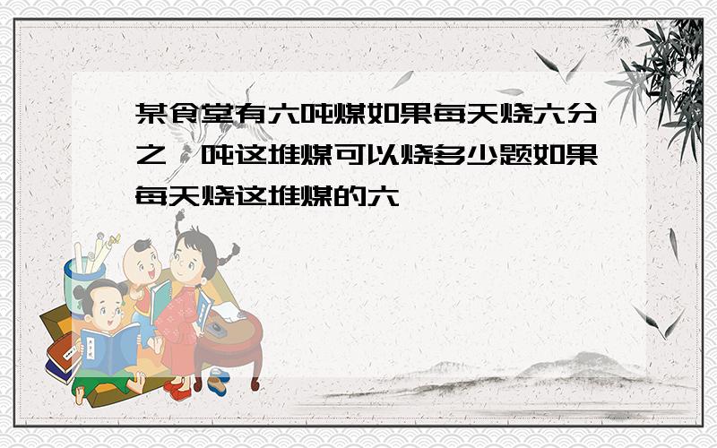 某食堂有六吨煤如果每天烧六分之一吨这堆煤可以烧多少题如果每天烧这堆煤的六