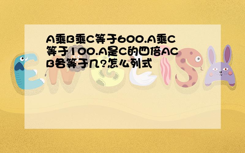 A乘B乘C等于600.A乘C等于100.A是C的四倍ACB各等于几?怎么列式