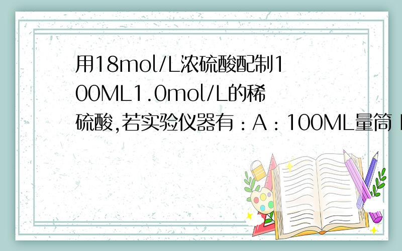 用18mol/L浓硫酸配制100ML1.0mol/L的稀硫酸,若实验仪器有：A：100ML量筒 B：玻璃棒 C：托盘天平 D：50ML容量瓶 E：10ML量筒 F：胶头滴管 G：50ML烧杯 H：100ML容量瓶实验时必须选用的仪器是：（2）在