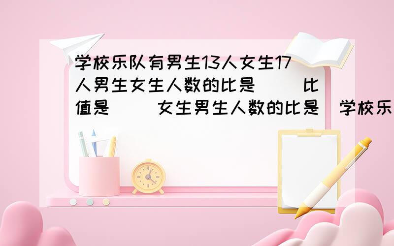 学校乐队有男生13人女生17人男生女生人数的比是（ ）比值是（ ）女生男生人数的比是（学校乐队有男生13人女生17人男生女生人数的比是（ ）比值是（ ）女生男生人数的比是（ ）比值是（