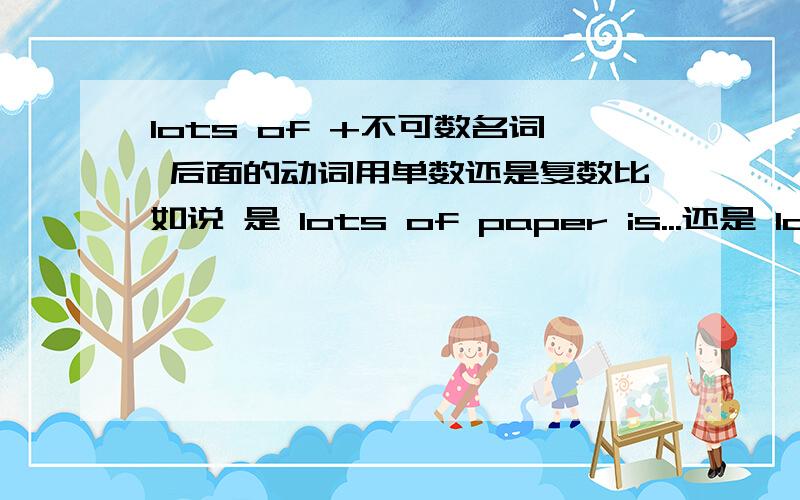 lots of +不可数名词 后面的动词用单数还是复数比如说 是 lots of paper is...还是 lots of paper are...呢我知道paper 后面加单数 但是many pieces of paper 后面不就加复数了么.lots of 也是这样吗?