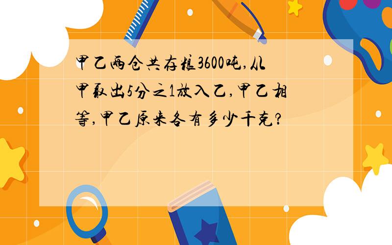 甲乙两仓共存粮3600吨,从甲取出5分之1放入乙,甲乙相等,甲乙原来各有多少千克?