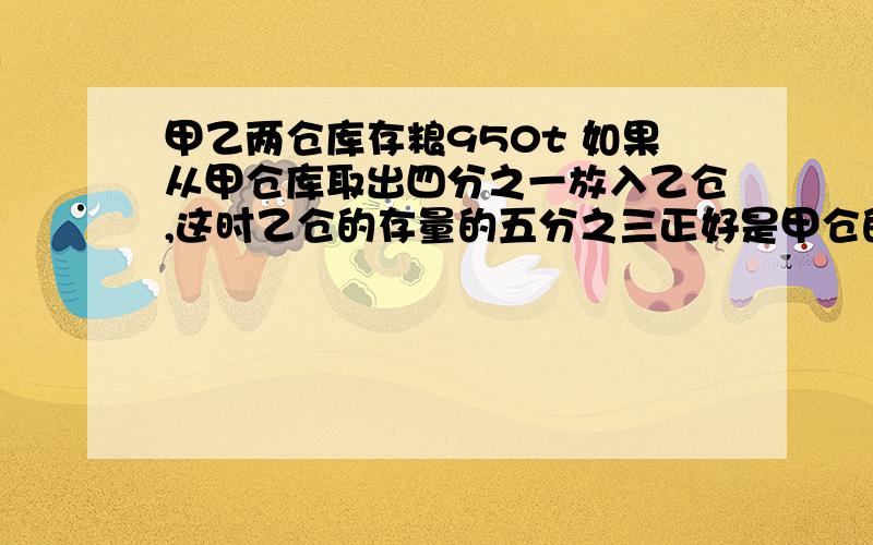 甲乙两仓库存粮950t 如果从甲仓库取出四分之一放入乙仓,这时乙仓的存量的五分之三正好是甲仓的三分之二,问”甲乙仓库原来各存粮几吨?