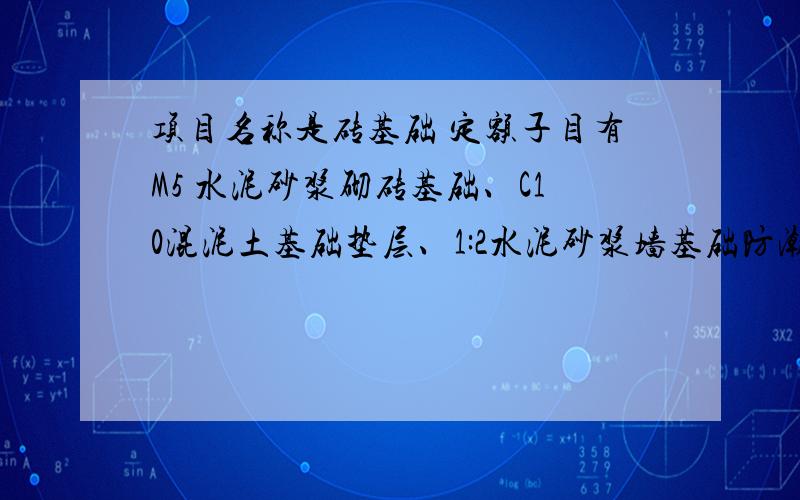 项目名称是砖基础 定额子目有M5 水泥砂浆砌砖基础、C10混泥土基础垫层、1:2水泥砂浆墙基础防潮层其中M5水泥砂浆砌砖基础的计价工程量是15.31立方、 C10混泥土基础垫层计价工程量是9.69 立