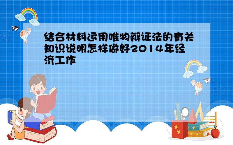 结合材料运用唯物辩证法的有关知识说明怎样做好2014年经济工作