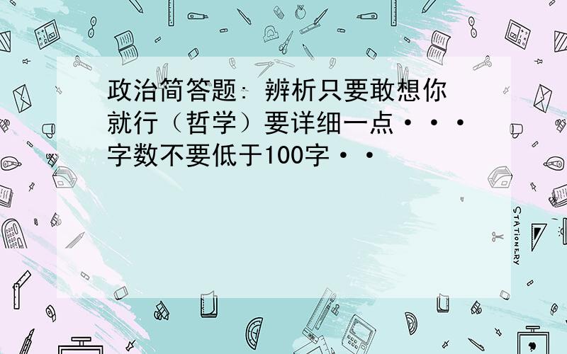 政治简答题: 辨析只要敢想你就行（哲学）要详细一点···字数不要低于100字··