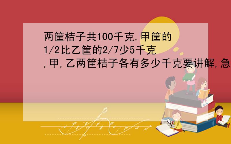 两筐桔子共100千克,甲筐的1/2比乙筐的2/7少5千克,甲,乙两筐桔子各有多少千克要讲解,急