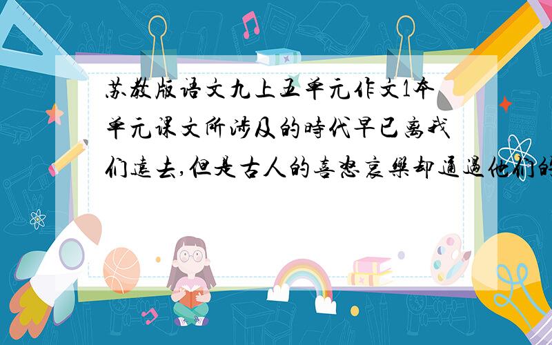 苏教版语文九上五单元作文1本单元课文所涉及的时代早已离我们远去,但是古人的喜怒哀乐却通过他们的文章流传到今天,令我们产生无尽的遐想：你可能会听到陈胜在大泽乡发出的慷慨呼号,