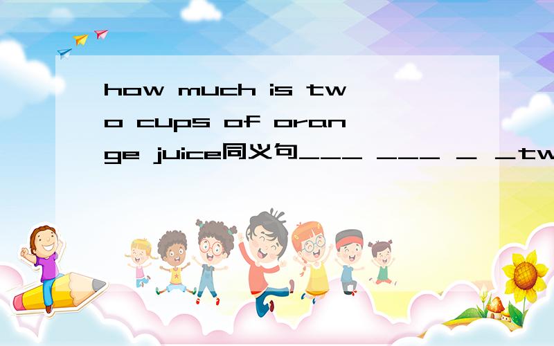 how much is two cups of orange juice同义句___ ___ ＿ ＿two cups of orange juice?