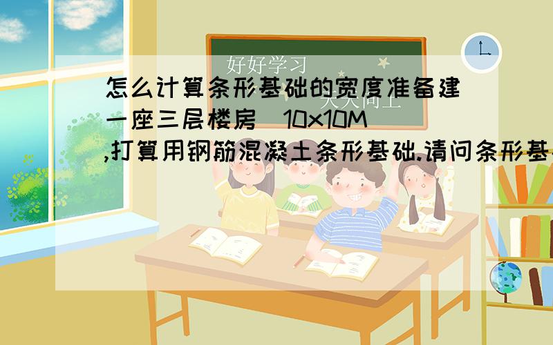 怎么计算条形基础的宽度准备建一座三层楼房（10x10M),打算用钢筋混凝土条形基础.请问条形基础的宽度要多大.