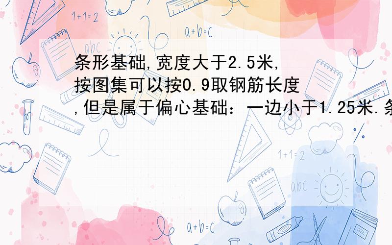 条形基础,宽度大于2.5米,按图集可以按0.9取钢筋长度,但是属于偏心基础：一边小于1.25米.条形基础,宽度大于2.5米,按图集可以按0.9取钢筋长度,但是属于偏心基础：长边：1455mm,短边1195mm,按图集