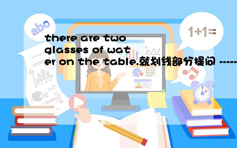 there are two glasses of water on the table.就划线部分提问 ------ ------- water is there on the ta