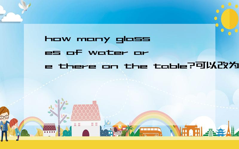 how many glasses of water are there on the table?可以改为how many are there glasses of water on the table?