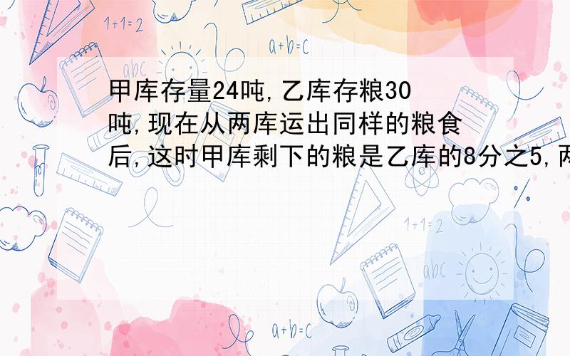 甲库存量24吨,乙库存粮30吨,现在从两库运出同样的粮食后,这时甲库剩下的粮是乙库的8分之5,两库各运出粮食要方程!