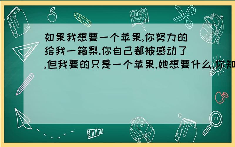 如果我想要一个苹果,你努力的给我一箱梨.你自己都被感动了,但我要的只是一个苹果.她想要什么,你知道么