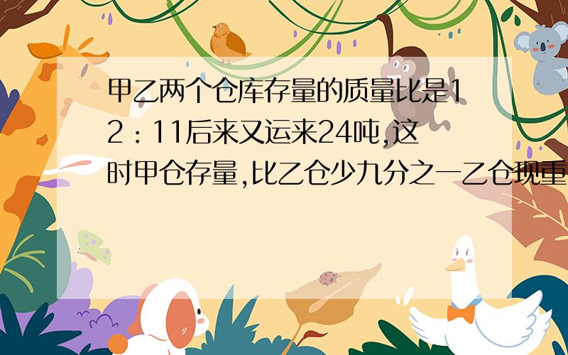 甲乙两个仓库存量的质量比是12：11后来又运来24吨,这时甲仓存量,比乙仓少九分之一乙仓现重多少不要方程