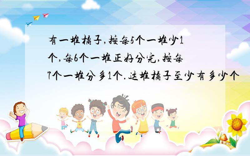 有一堆橘子,按每5个一堆少1个,每6个一堆正好分完,按每7个一堆分多1个.这堆橘子至少有多少个