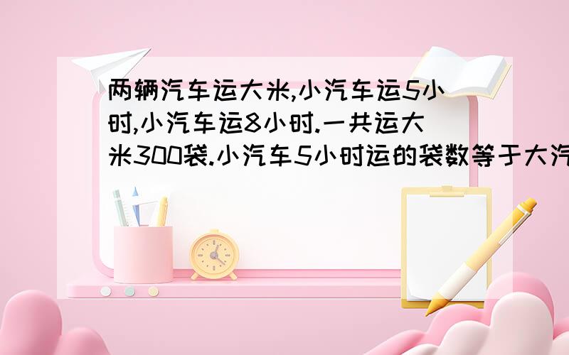 两辆汽车运大米,小汽车运5小时,小汽车运8小时.一共运大米300袋.小汽车5小时运的袋数等于大汽车2小时运的袋数.两种汽车每小时各运大米多少袋