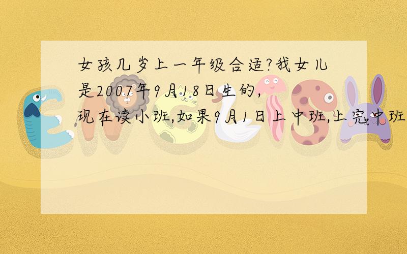 女孩几岁上一年级合适?我女儿是2007年9月18日生的,现在读小班,如果9月1日上中班,上完中班、大班、学前班到一年级就是7周岁了,能不能下半年上大班,然后学前班、一年级就是差18天6周岁了,