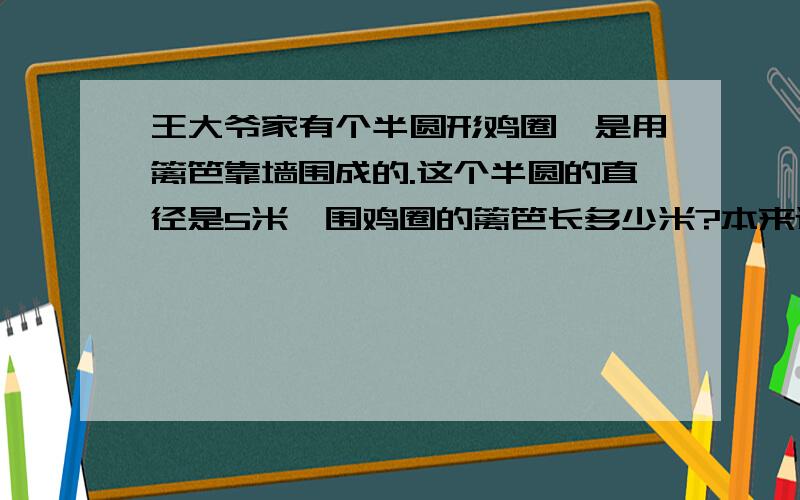 王大爷家有个半圆形鸡圈,是用篱笆靠墙围成的.这个半圆的直径是5米,围鸡圈的篱笆长多少米?本来还有图,可是我不会弄.