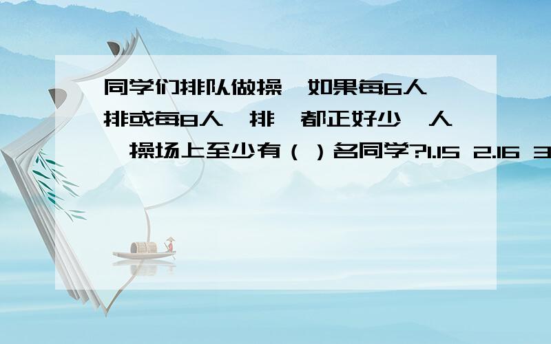 同学们排队做操,如果每6人一排或每8人一排,都正好少一人,操场上至少有（）名同学?1.15 2.16 3.23 4.24 选序号~并说明理由~