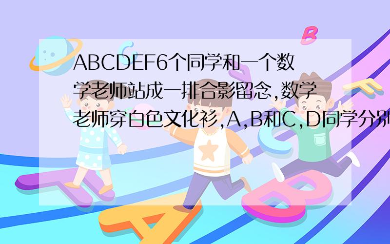 ABCDEF6个同学和一个数学老师站成一排合影留念,数学老师穿白色文化衫,A,B和C,D同学分别穿着白色和黑色文化衫,E和F分别穿着红色和橙色的文化衫,若老师站在中间,穿着相同颜色文化衫的都不