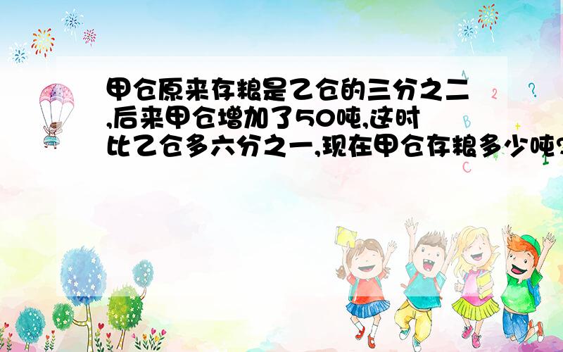 甲仓原来存粮是乙仓的三分之二,后来甲仓增加了50吨,这时比乙仓多六分之一,现在甲仓存粮多少吨?