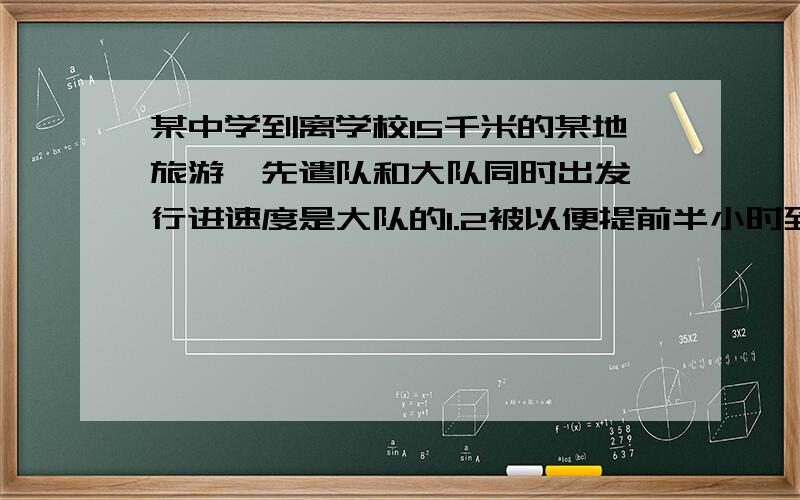 某中学到离学校15千米的某地旅游,先遣队和大队同时出发,行进速度是大队的1.2被以便提前半小时到达目的地