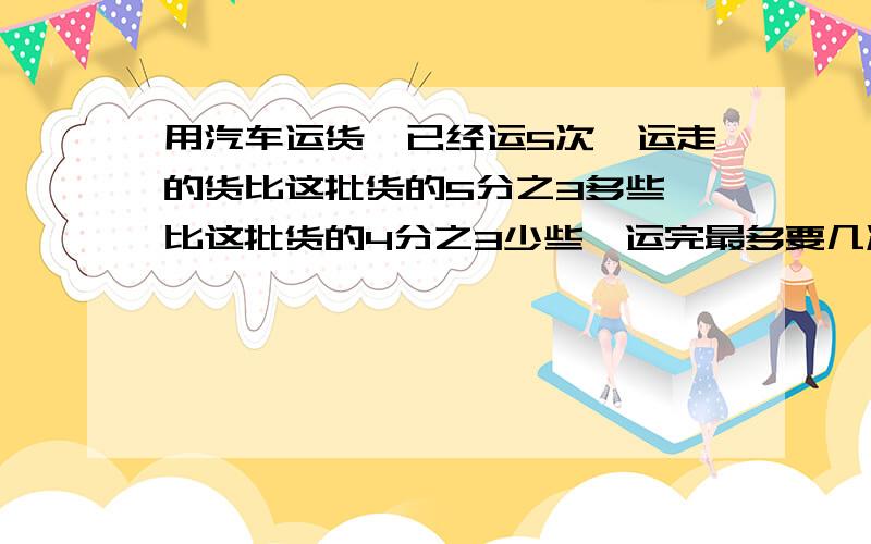 用汽车运货,已经运5次,运走的货比这批货的5分之3多些,比这批货的4分之3少些,运完最多要几次?