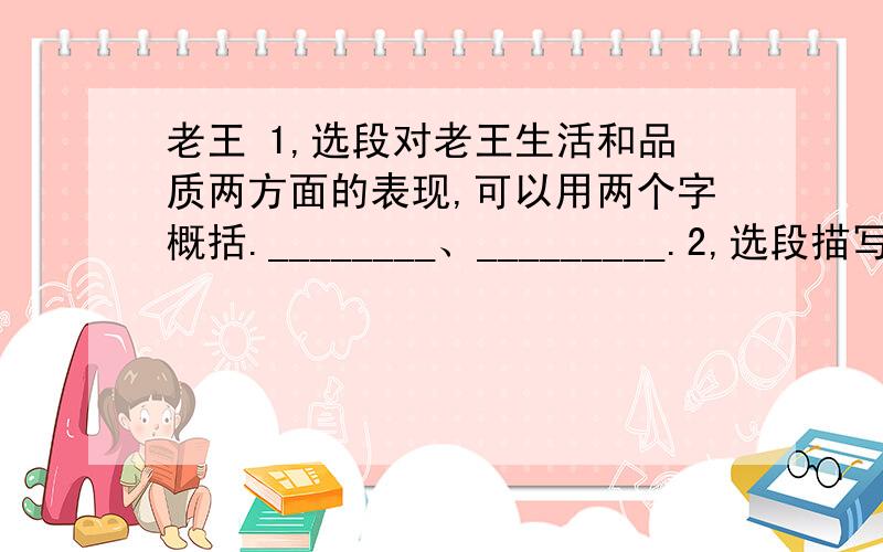 老王 1,选段对老王生活和品质两方面的表现,可以用两个字概括.________、_________.2,选段描写老王主要运用了______描写和________描写.第一自然段“镶嵌”一词原意是什么?此处有何表达效果?_______