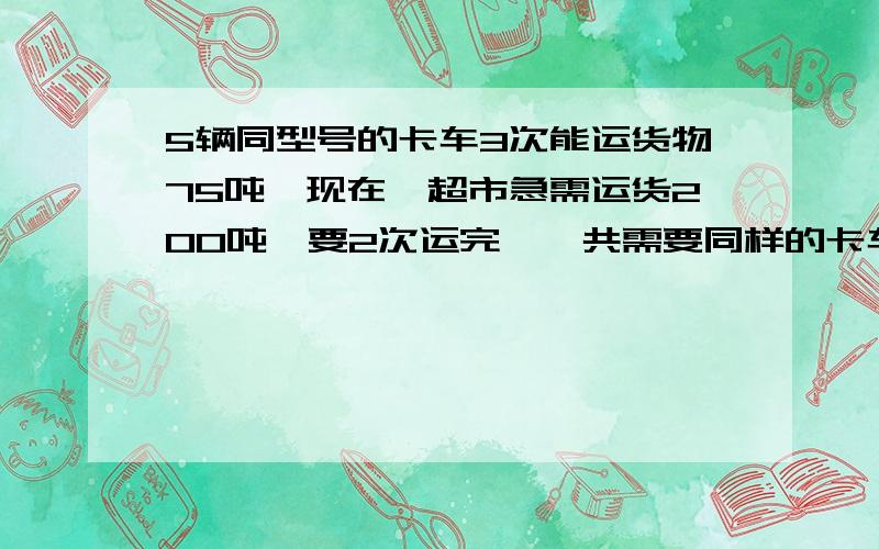 5辆同型号的卡车3次能运货物75吨,现在一超市急需运货200吨,要2次运完,一共需要同样的卡车多少辆?增加多少辆?