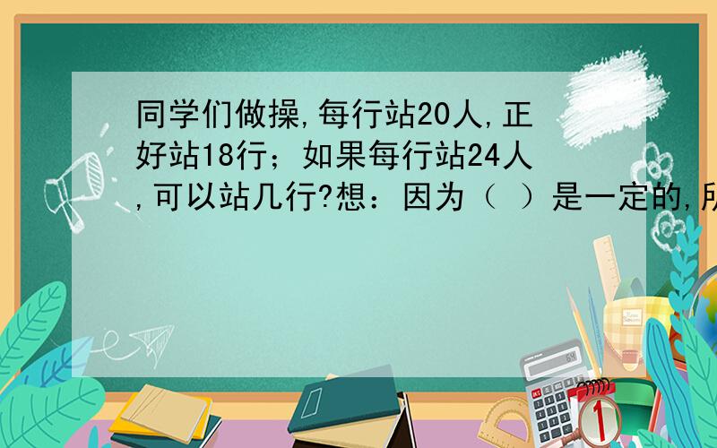 同学们做操,每行站20人,正好站18行；如果每行站24人,可以站几行?想：因为（ ）是一定的,所以毎行的人填空啊