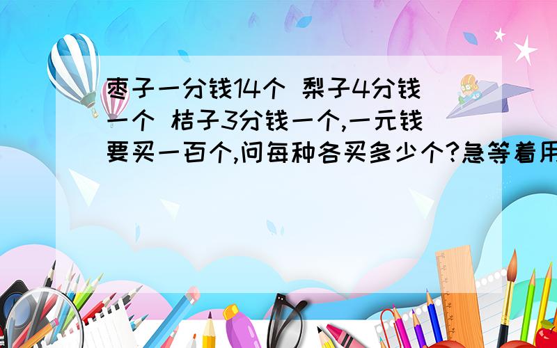 枣子一分钱14个 梨子4分钱一个 桔子3分钱一个,一元钱要买一百个,问每种各买多少个?急等着用.