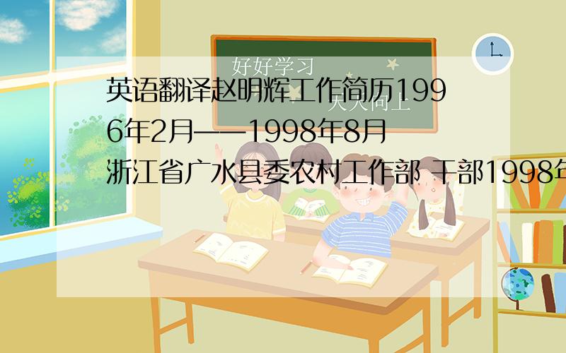 英语翻译赵明辉工作简历1996年2月——1998年8月 浙江省广水县委农村工作部 干部1998年8月——2000年3月 浙江省广水县委政研室 干部2000年3月——2005年10月 镇江市城关区政府办公室 干部2005年10