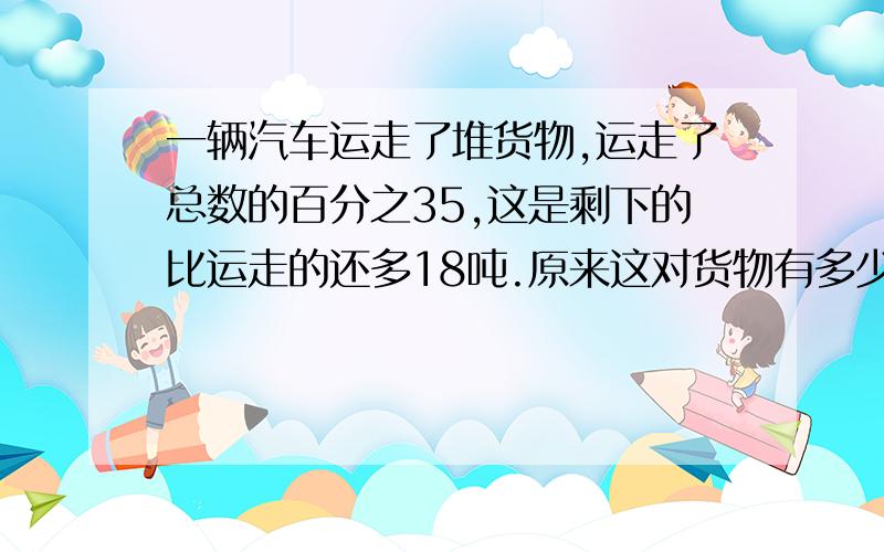 一辆汽车运走了堆货物,运走了总数的百分之35,这是剩下的比运走的还多18吨.原来这对货物有多少吨?可不可以说说为什么..