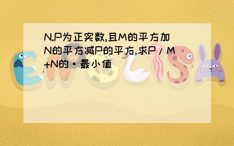 N.P为正实数,且M的平方加N的平方减P的平方,求P/M+N的·最小值