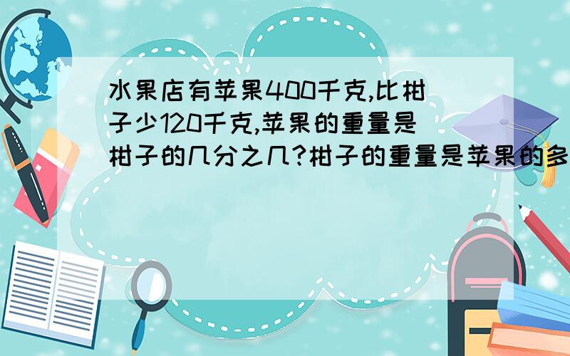 水果店有苹果400千克,比柑子少120千克,苹果的重量是柑子的几分之几?柑子的重量是苹果的多少倍?要算式!