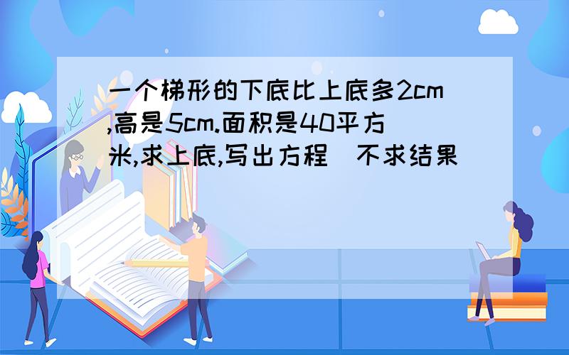 一个梯形的下底比上底多2cm,高是5cm.面积是40平方米,求上底,写出方程`不求结果