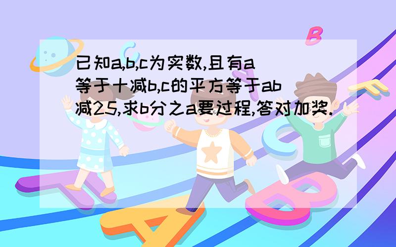 已知a,b,c为实数,且有a等于十减b,c的平方等于ab减25,求b分之a要过程,答对加奖.