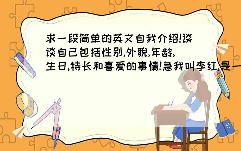 求一段简单的英文自我介绍!谈谈自己包括性别,外貌,年龄,生日,特长和喜爱的事情!急我叫李红,是一个十二岁的女生,我我的生日在2001年2月,长得.（只要是描写外貌的就可以）,我喜欢跑步,最