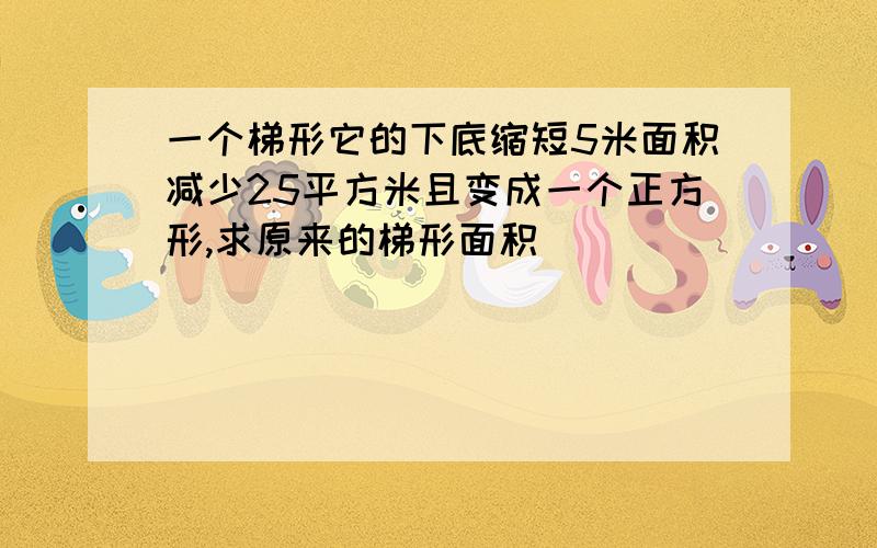 一个梯形它的下底缩短5米面积减少25平方米且变成一个正方形,求原来的梯形面积