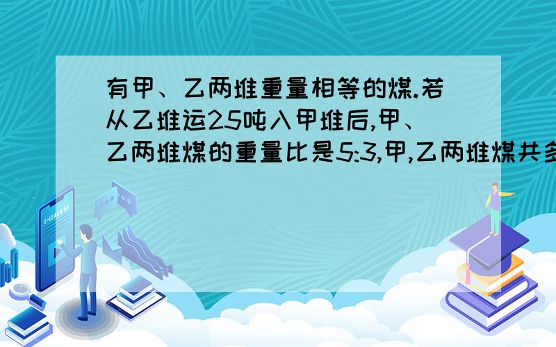 有甲、乙两堆重量相等的煤.若从乙堆运25吨入甲堆后,甲、乙两堆煤的重量比是5:3,甲,乙两堆煤共多少吨?如题