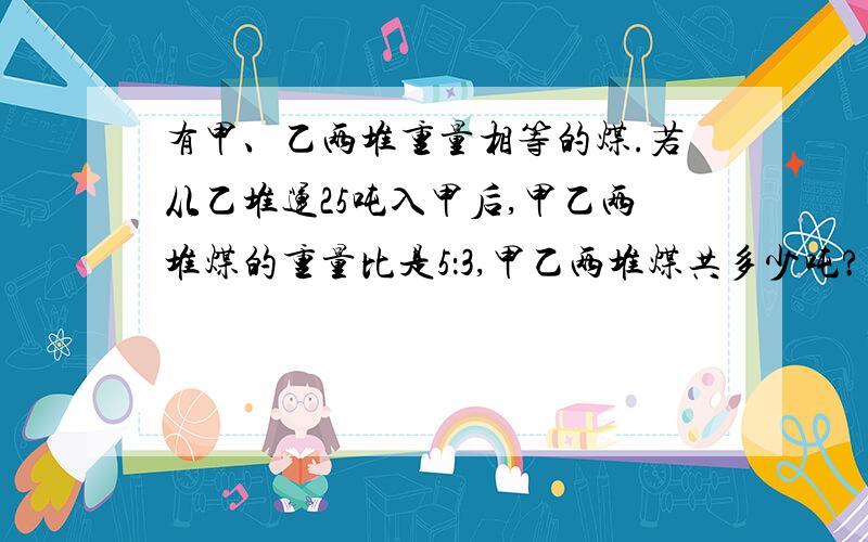 有甲、乙两堆重量相等的煤.若从乙堆运25吨入甲后,甲乙两堆煤的重量比是5：3,甲乙两堆煤共多少吨?