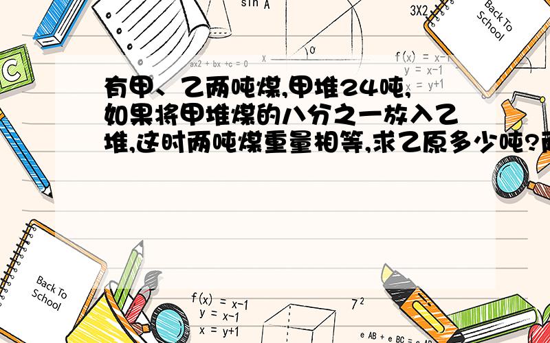 有甲、乙两吨煤,甲堆24吨,如果将甲堆煤的八分之一放入乙堆,这时两吨煤重量相等,求乙原多少吨?两桶油共重10.8千克,从第一桶倒出四分之一,放入第二桶3.2千克,这时两桶油重量相等,求原第一