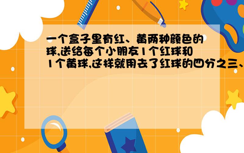 一个盒子里有红、黄两种颜色的球,送给每个小朋友1个红球和1个黄球,这样就用去了红球的四分之三、黄球的七一个盒子里有红、黄两种颜色的球,送给每个小朋友1个红球和1个黄球，这样就用