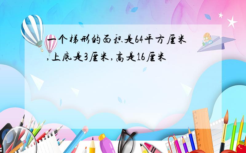 一个梯形的面积是64平方厘米,上底是3厘米,高是16厘米