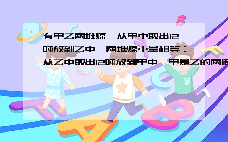 有甲乙两堆煤,从甲中取出12吨放到乙中,两堆煤重量相等；从乙中取出12吨放到甲中,甲是乙的两倍.甲乙两堆煤共重多少吨.