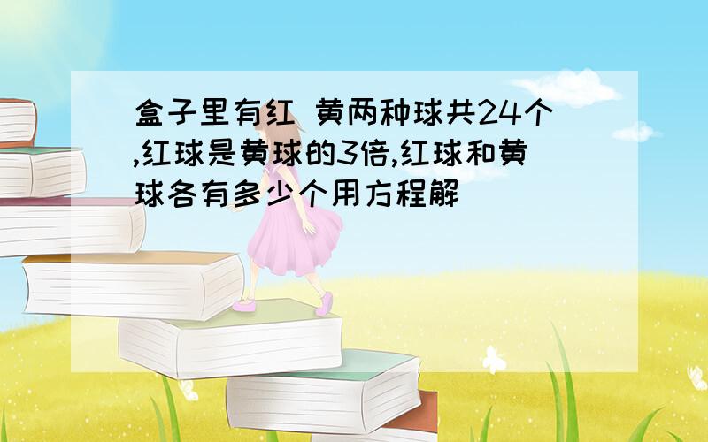 盒子里有红 黄两种球共24个,红球是黄球的3倍,红球和黄球各有多少个用方程解