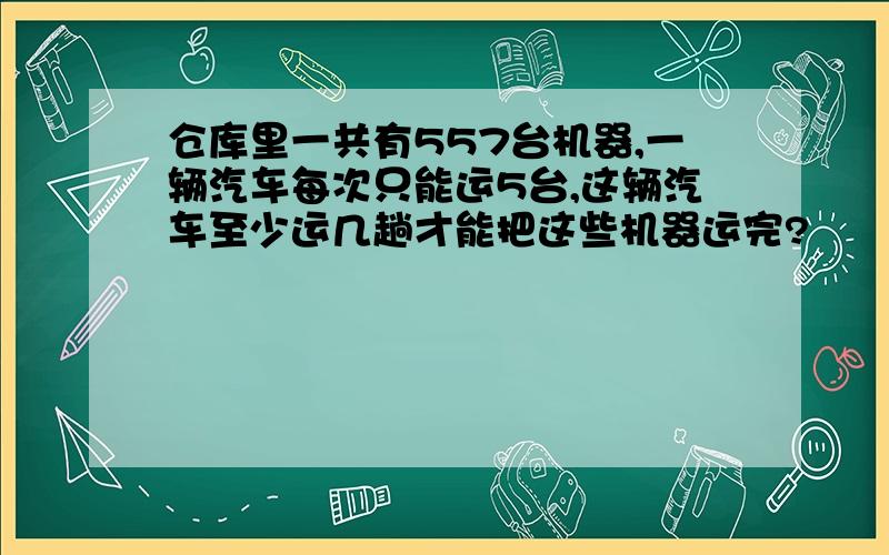 仓库里一共有557台机器,一辆汽车每次只能运5台,这辆汽车至少运几趟才能把这些机器运完?