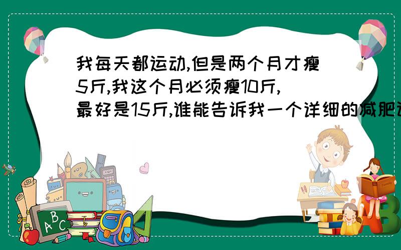 我每天都运动,但是两个月才瘦5斤,我这个月必须瘦10斤,最好是15斤,谁能告诉我一个详细的减肥计划／我想知道详细一点的,比如每天吃什么,要做什么运动